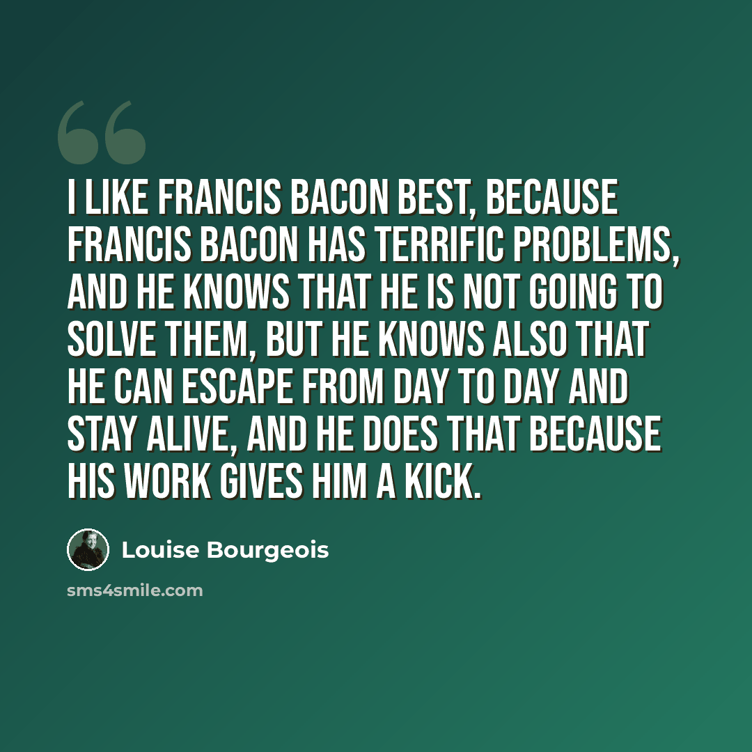 “I like Francis Bacon best, because Francis Bacon has terrific problems, and he knows that he is not going to solve them, but he knows also that he can escape from day to day and stay alive, and he does that because his work gives him a kick.” quote by Louise Bourgeois