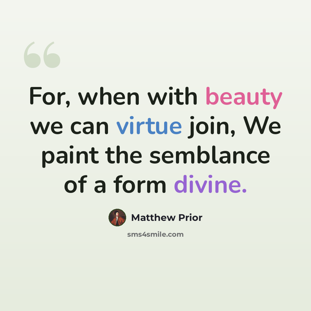 “For, when with beauty we can virtue join, We paint the semblance of a form divine.” quote by Matthew Prior