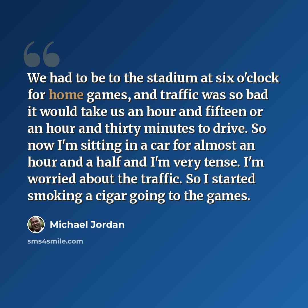 “We had to be to the stadium at six o'clock for home games, and traffic was so bad it would take us an hour and fifteen or an hour and thirty minutes to drive. So now I'm sitting in a car for almost an hour and a half and I'm very tense. I'm worried about the traffic. So I started smoking a cigar…” quote by Michael Jordan
