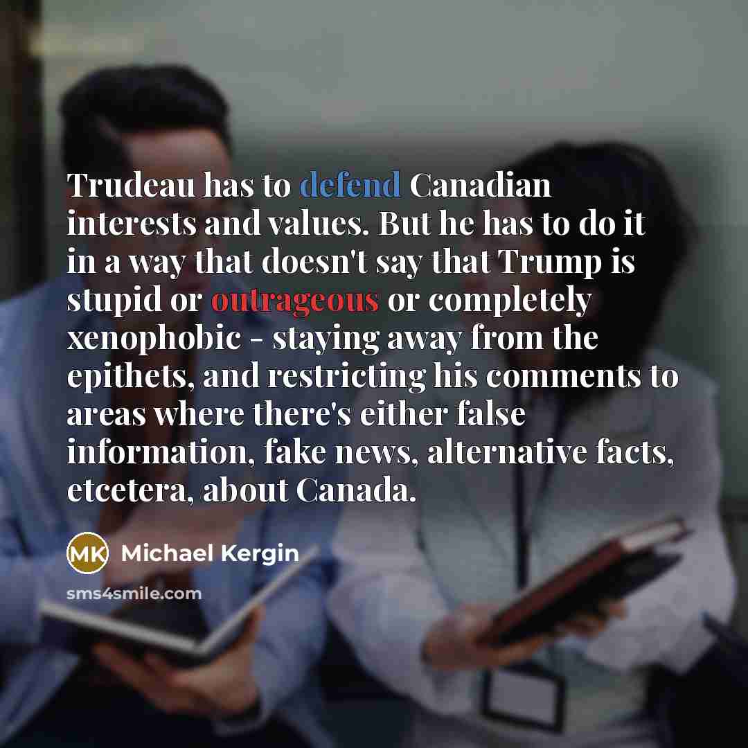 “Trudeau has to defend Canadian interests and values. But he has to do it in a way that doesn't say that Trump is stupid or outrageous or completely xenophobic - staying away from the epithets, and restricting his comments to areas where there's either false information, fake news, alternative…” quote by Michael Kergin
