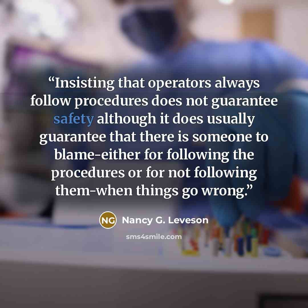 “Insisting that operators always follow procedures does not guarantee safety although it does usually guarantee that there is someone to blame-either for following the procedures or for not following them-when things go wrong.” quote by Nancy G. Leveson