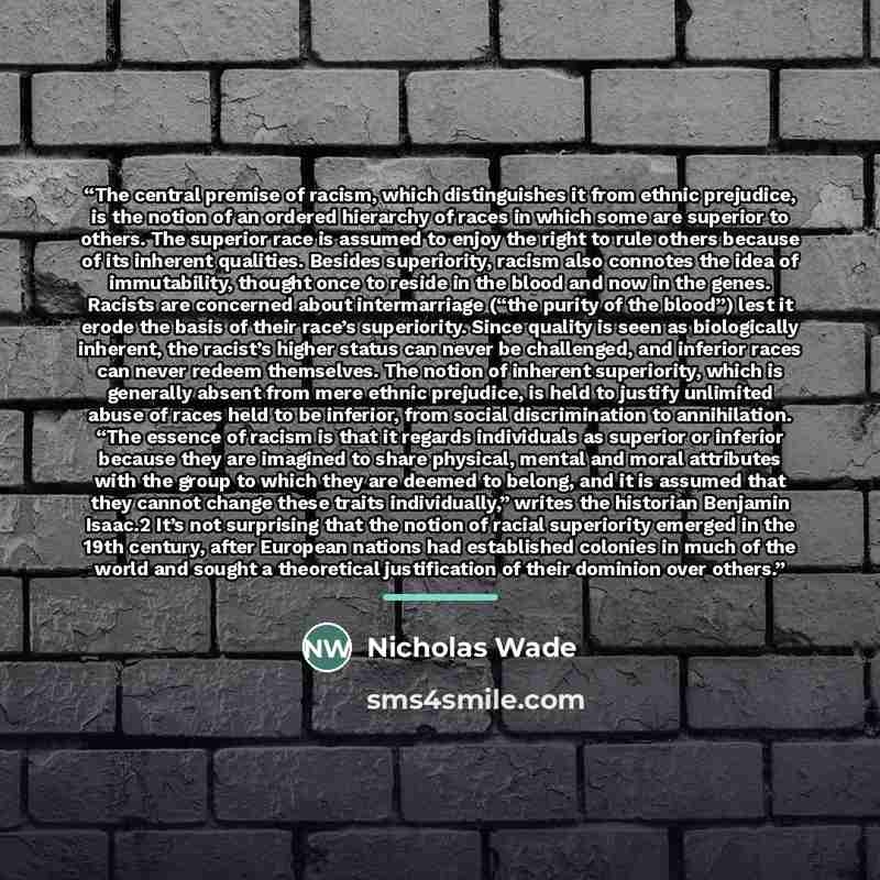 “The central premise of racism, which distinguishes it from ethnic prejudice, is the notion of an ordered hierarchy of races in which some are superior to others. The superior race is assumed to enjoy the right to rule others because of its inherent qualities. Besides superiority, racism also…” quote by Nicholas Wade