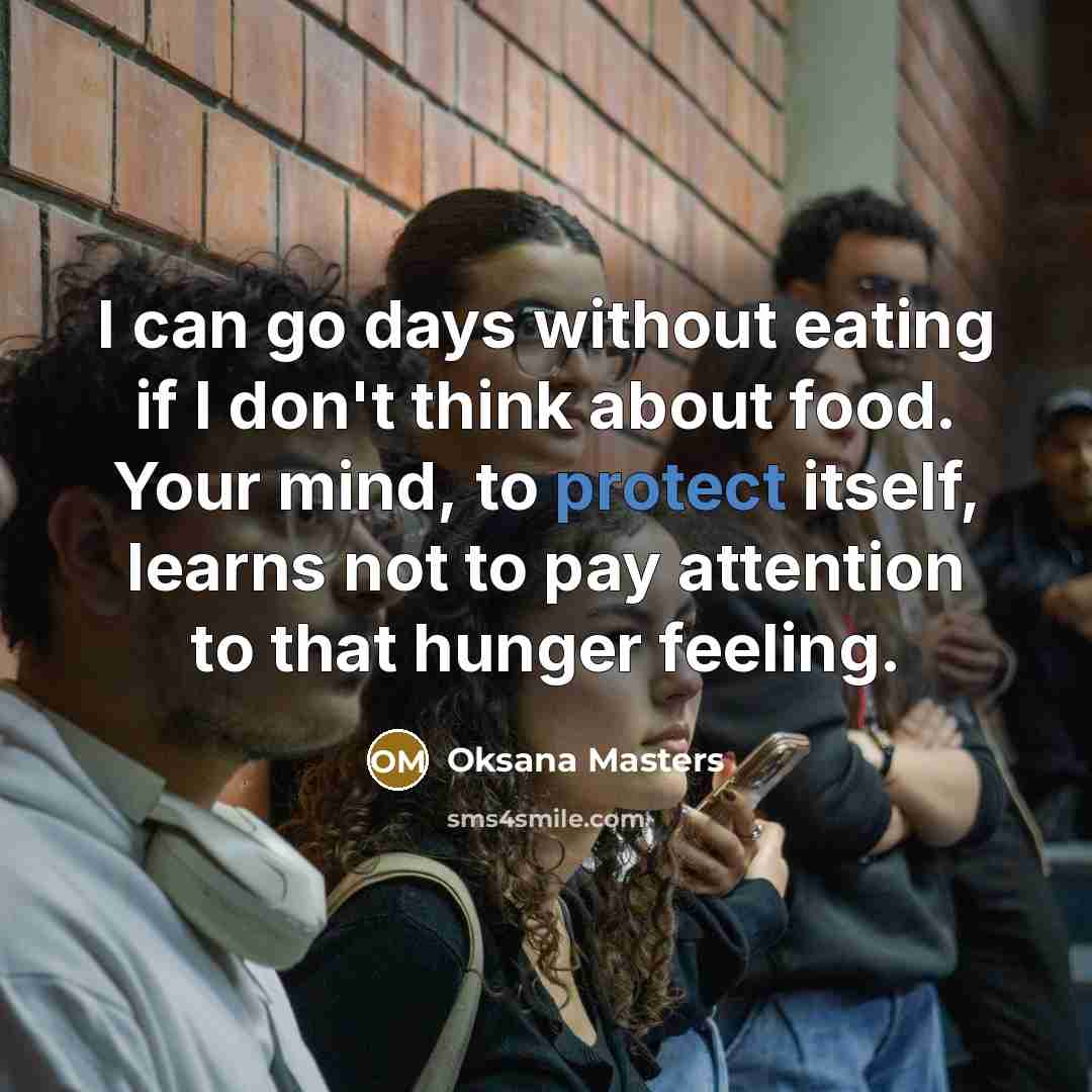 “I can go days without eating if I don't think about food. Your mind, to protect itself, learns not to pay attention to that hunger feeling.” quote by Oksana Masters
