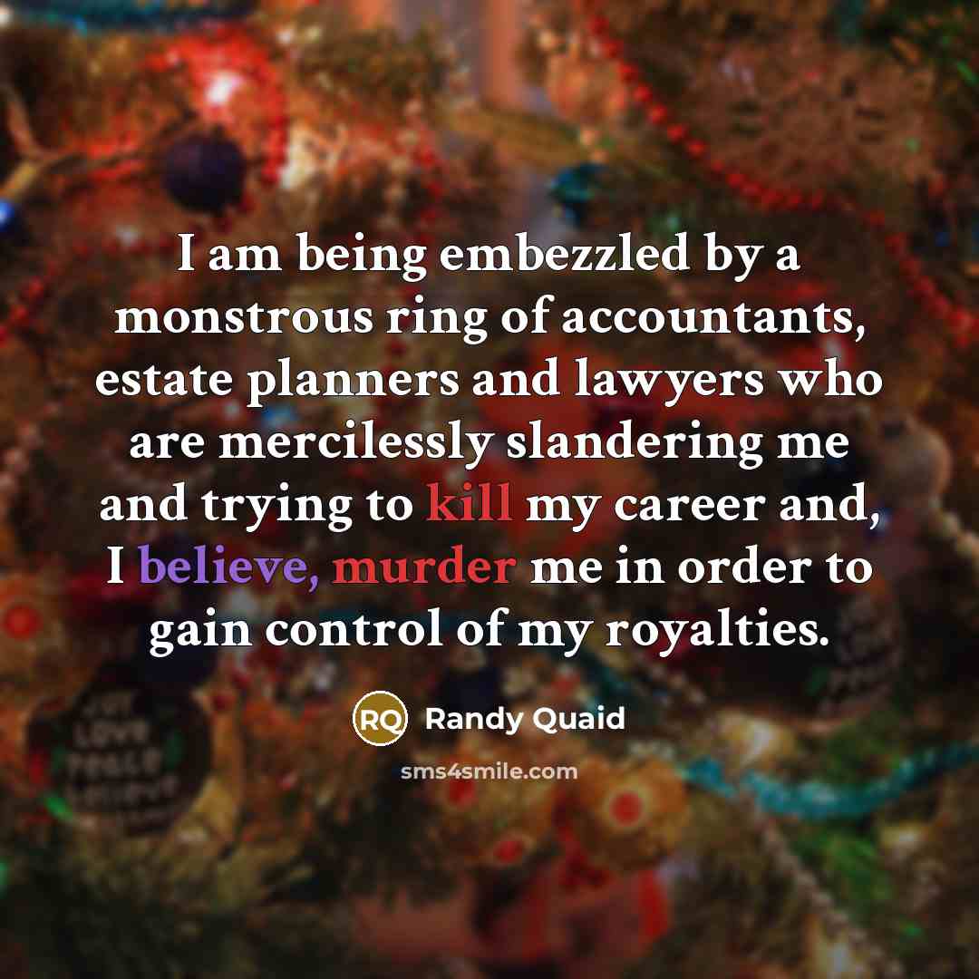 “I am being embezzled by a monstrous ring of accountants, estate planners and lawyers who are mercilessly slandering me and trying to kill my career and, I believe, murder me in order to gain control of my royalties.” quote by Randy Quaid