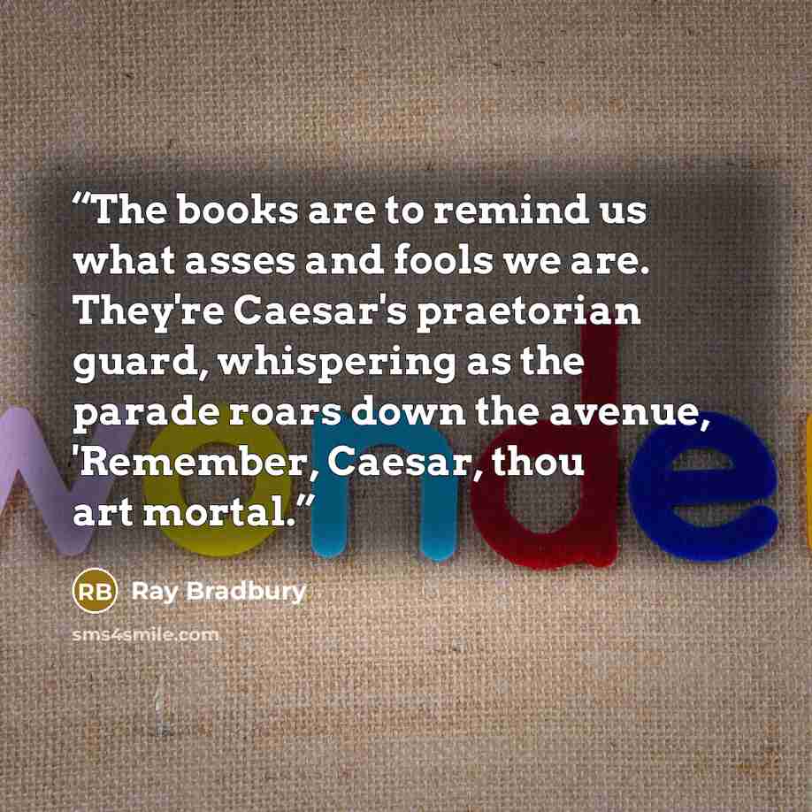 “The books are to remind us what asses and fools we are. They're Caesar's praetorian guard, whispering as the parade roars down the avenue, 'Remember, Caesar, thou art mortal.” quote by Ray Bradbury
