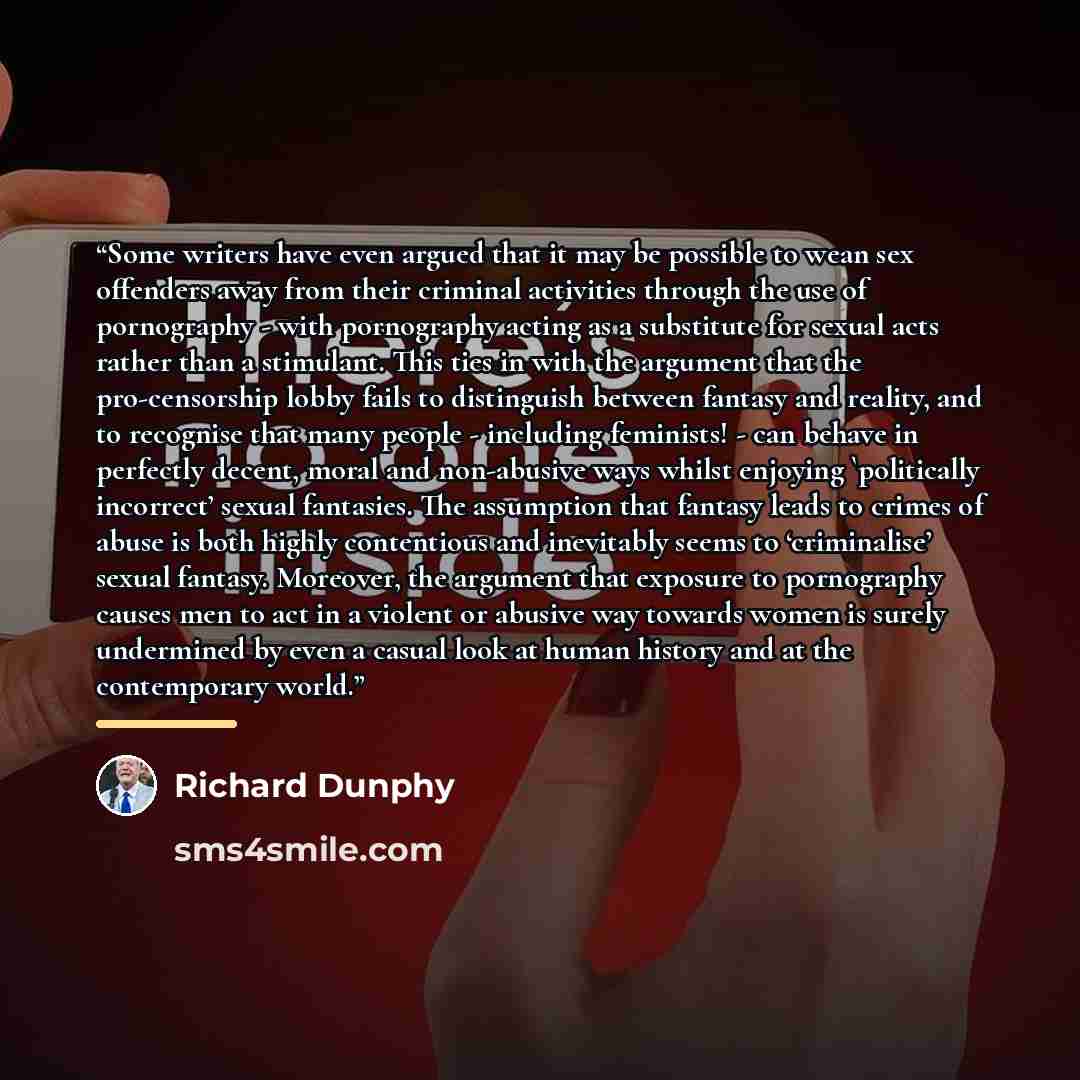“Some writers have even argued that it may be possible to wean sex offenders away from their criminal activities through the use of pornography - with pornography acting as a substitute for sexual acts rather than a stimulant. This ties in with the argument that the pro-censorship lobby fails to…” quote by Richard Dunphy