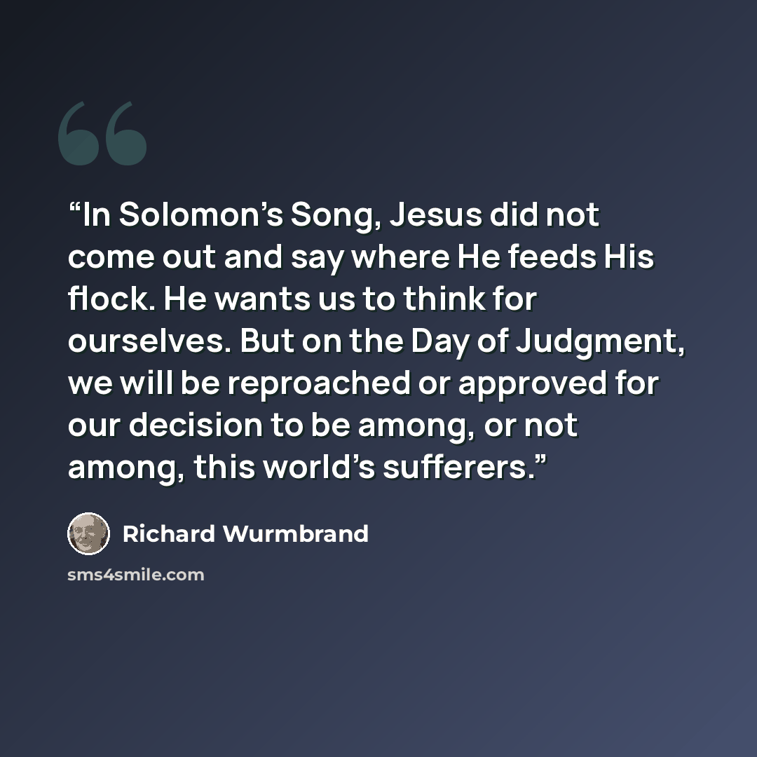 “In Solomon’s Song, Jesus did not come out and say where He feeds His flock. He wants us to think for ourselves. But on the Day of Judgment, we will be reproached or approved for our decision to be among, or not among, this world’s sufferers.” quote by Richard Wurmbrand