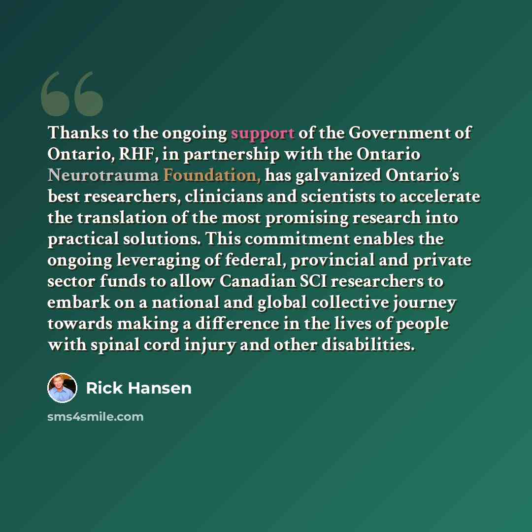 “Thanks to the ongoing support of the Government of Ontario, RHF, in partnership with the Ontario Neurotrauma Foundation, has galvanized Ontario’s best researchers, clinicians and scientists to accelerate the translation of the most promising research into practical solutions. This commitment…” quote by Rick Hansen