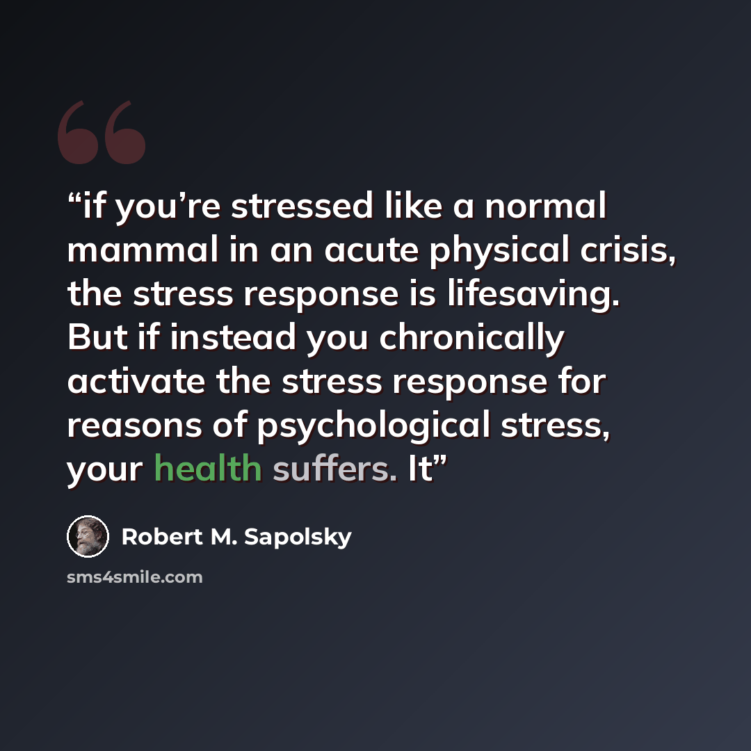 “if you’re stressed like a normal mammal in an acute physical crisis, the stress response is lifesaving. But if instead you chronically activate the stress response for reasons of psychological stress, your health suffers. It” quote by Robert M. Sapolsky