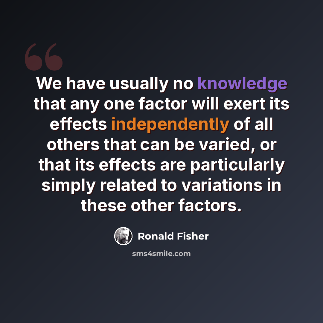 “We have usually no knowledge that any one factor will exert its effects independently of all others that can be varied, or that its effects are particularly simply related to variations in these other factors.” quote by Ronald Fisher