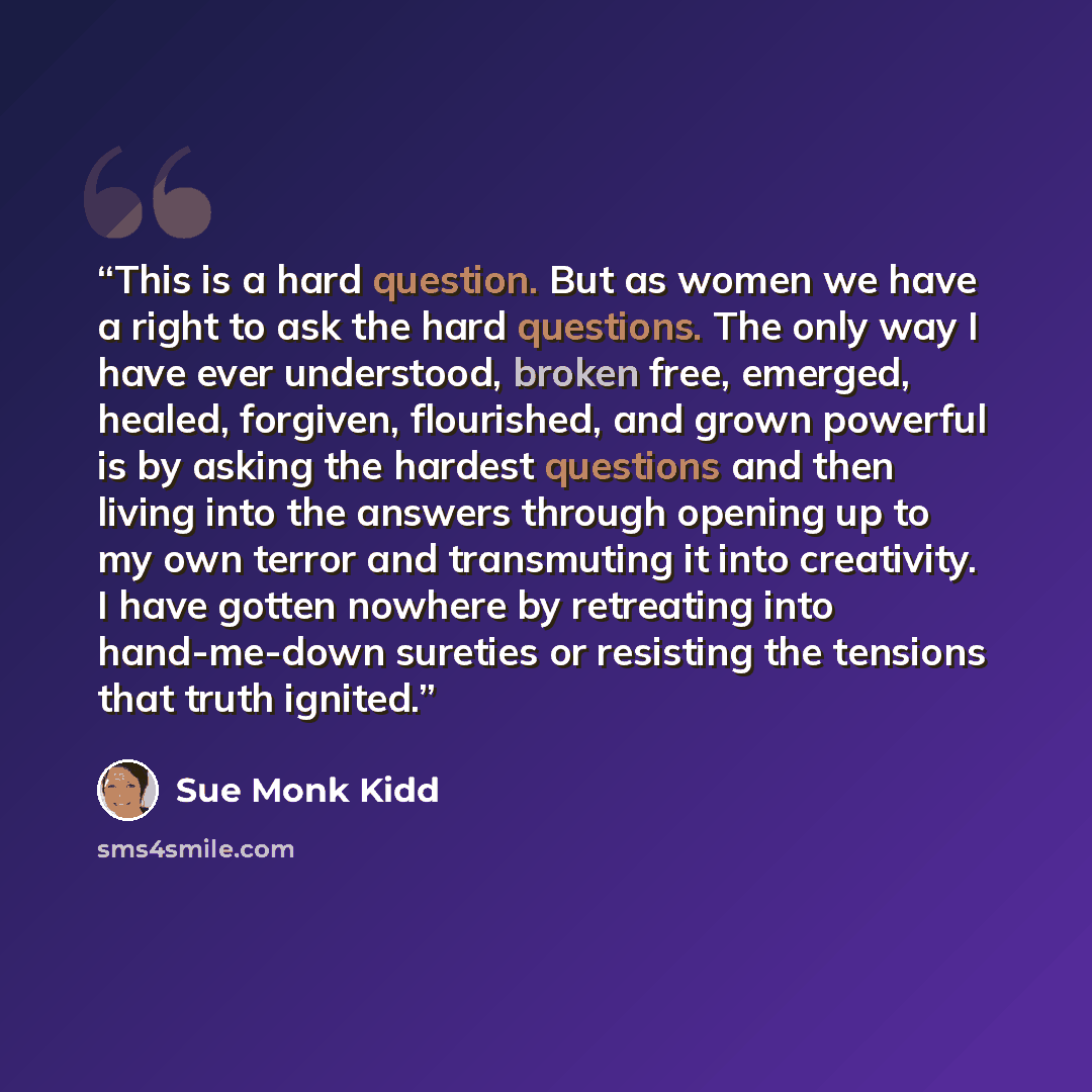 “This is a hard question. But as women we have a right to ask the hard questions. The only way I have ever understood, broken free, emerged, healed, forgiven, flourished, and grown powerful is by asking the hardest questions and then living into the answers through opening up to my own terror and…” quote by Sue Monk Kidd