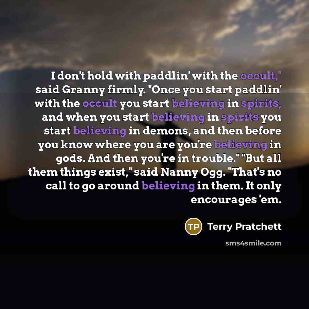 “I don't hold with paddlin' with the occult," said Granny firmly. "Once you start paddlin' with the occult you start believing in spirits, and when you start believing in spirits you start believing in demons, and then before you know where you are you're believing in gods. And then you're in…” quote by Terry Pratchett