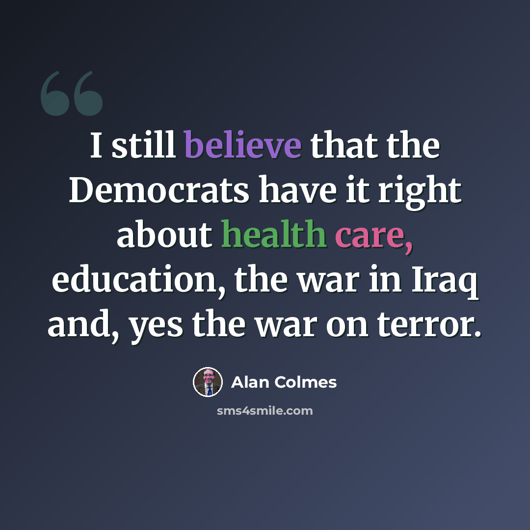 “I still believe that the Democrats have it right about health care, education, the war in Iraq and, yes the war on terror.” quote by Alan Colmes