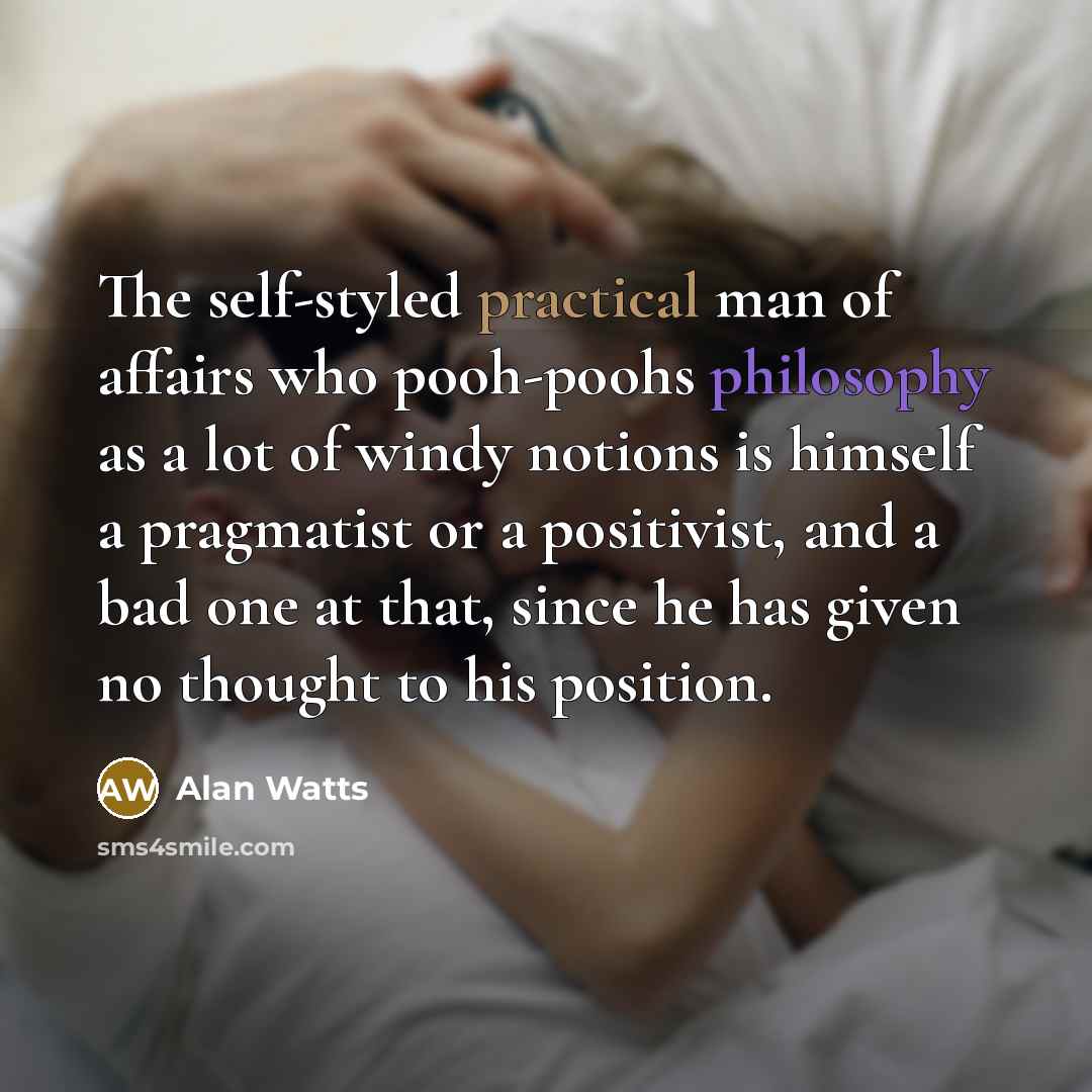 “The self-styled practical man of affairs who pooh-poohs philosophy as a lot of windy notions is himself a pragmatist or a positivist, and a bad one at that, since he has given no thought to his position.” quote by Alan Watts
