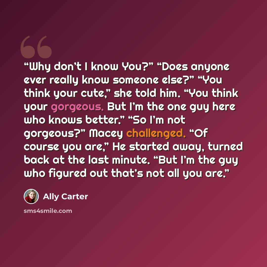 “Why don’t I know You?” “Does anyone ever really know someone else?” “You think your cute,” she told him. “You think your gorgeous. But I’m the one guy here who knows better.” “So I’m not gorgeous?” Macey challenged. “Of course you are,” He started away, turned back at the last minute. “But I’m the…” quote by Ally Carter