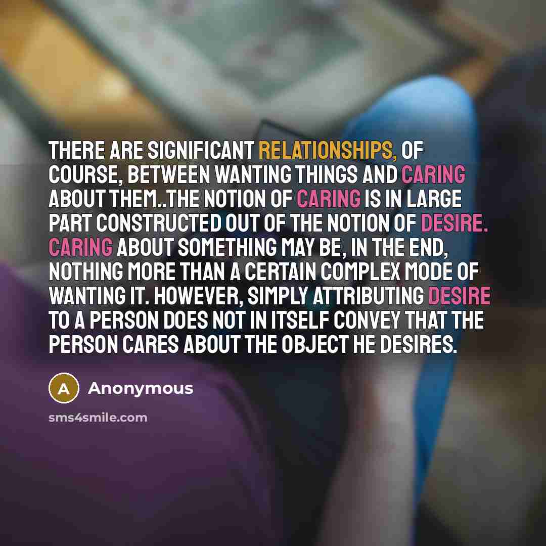 “There are significant relationships, of course, between wanting things and caring about them..The notion of caring is in large part constructed out of the notion of desire. Caring about something may be, in the end, nothing more than a certain complex mode of wanting it. However, simply…” quote by Anonymous