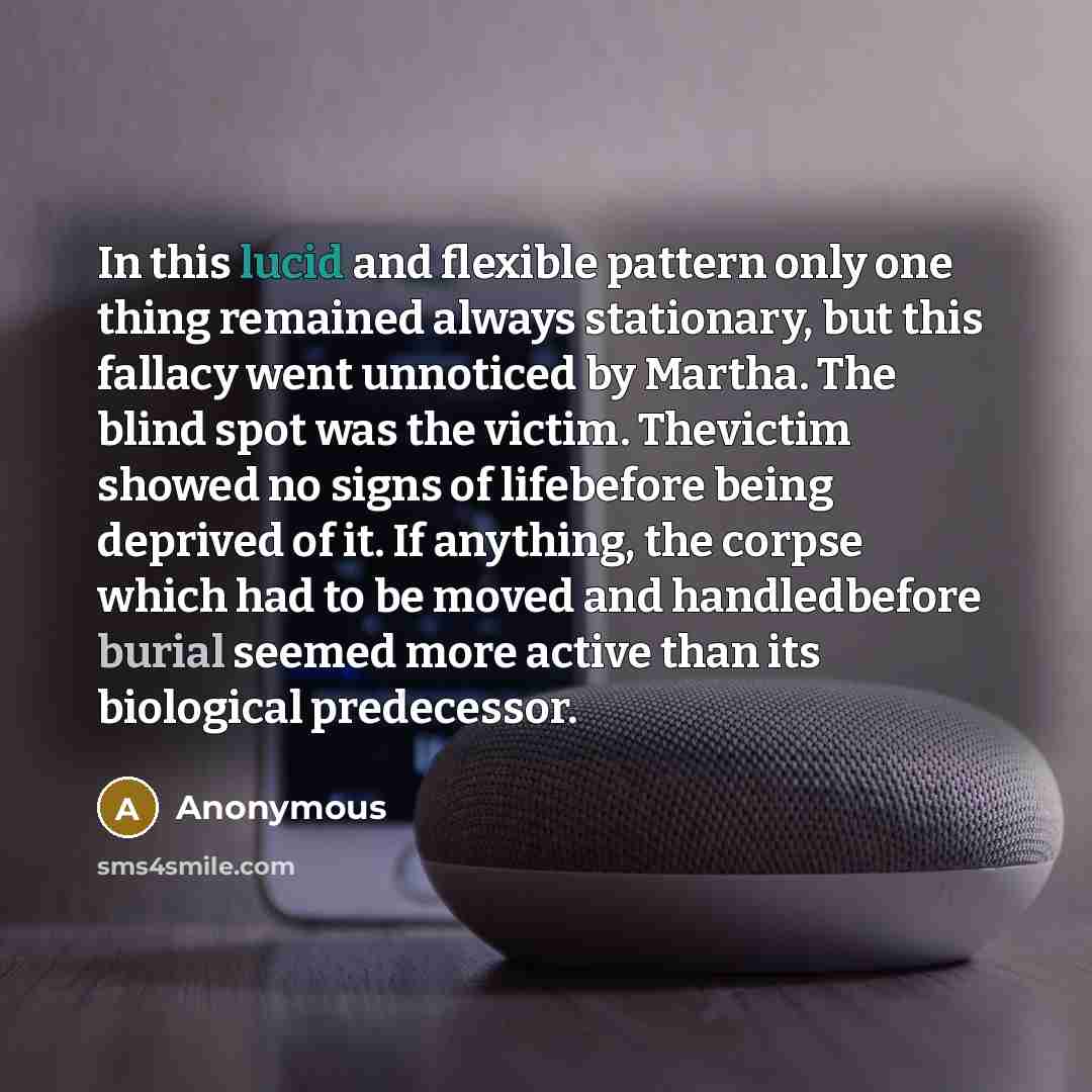 “In this lucid and flexible pattern only one thing remained always stationary, but this fallacy went unnoticed by Martha. The blind spot was the victim. Thevictim showed no signs of lifebefore being deprived of it. If anything, the corpse which had to be moved and handledbefore burial seemed more…” quote by Anonymous