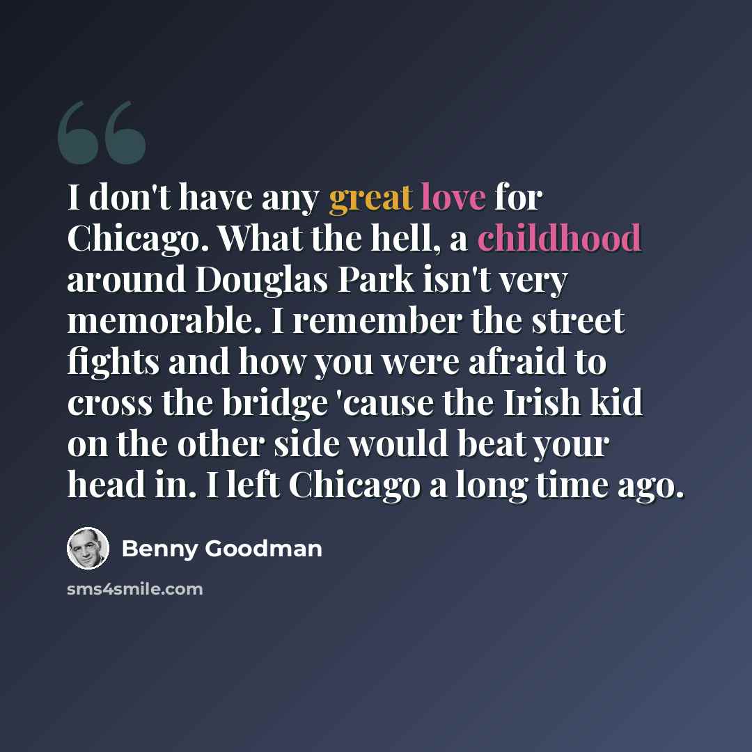 “I don't have any great love for Chicago. What the hell, a childhood around Douglas Park isn't very memorable. I remember the street fights and how you were afraid to cross the bridge 'cause the Irish kid on the other side would beat your head in. I left Chicago a long time ago.” quote by Benny Goodman