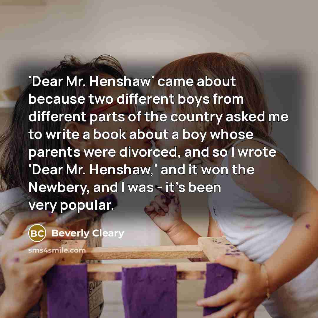 “'Dear Mr. Henshaw' came about because two different boys from different parts of the country asked me to write a book about a boy whose parents were divorced, and so I wrote 'Dear Mr. Henshaw,' and it won the Newbery, and I was - it's been very popular.” quote by Beverly Cleary