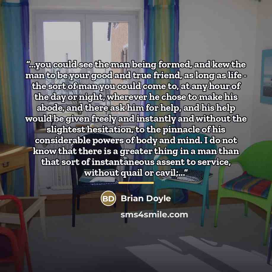 “...you could see the man being formed, and kew the man to be your good and true friend, as long as life - the sort of man you could come to, at any hour of the day or night, wherever he chose to make his abode, and there ask him for help, and his help would be given freely and instantly and…” quote by Brian Doyle