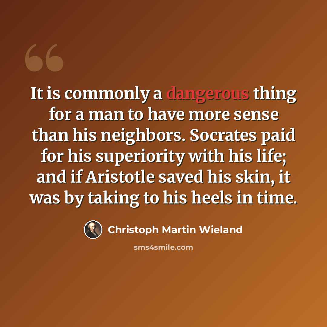 “It is commonly a dangerous thing for a man to have more sense than his neighbors. Socrates paid for his superiority with his life; and if Aristotle saved his skin, it was by taking to his heels in time.” quote by Christoph Martin Wieland