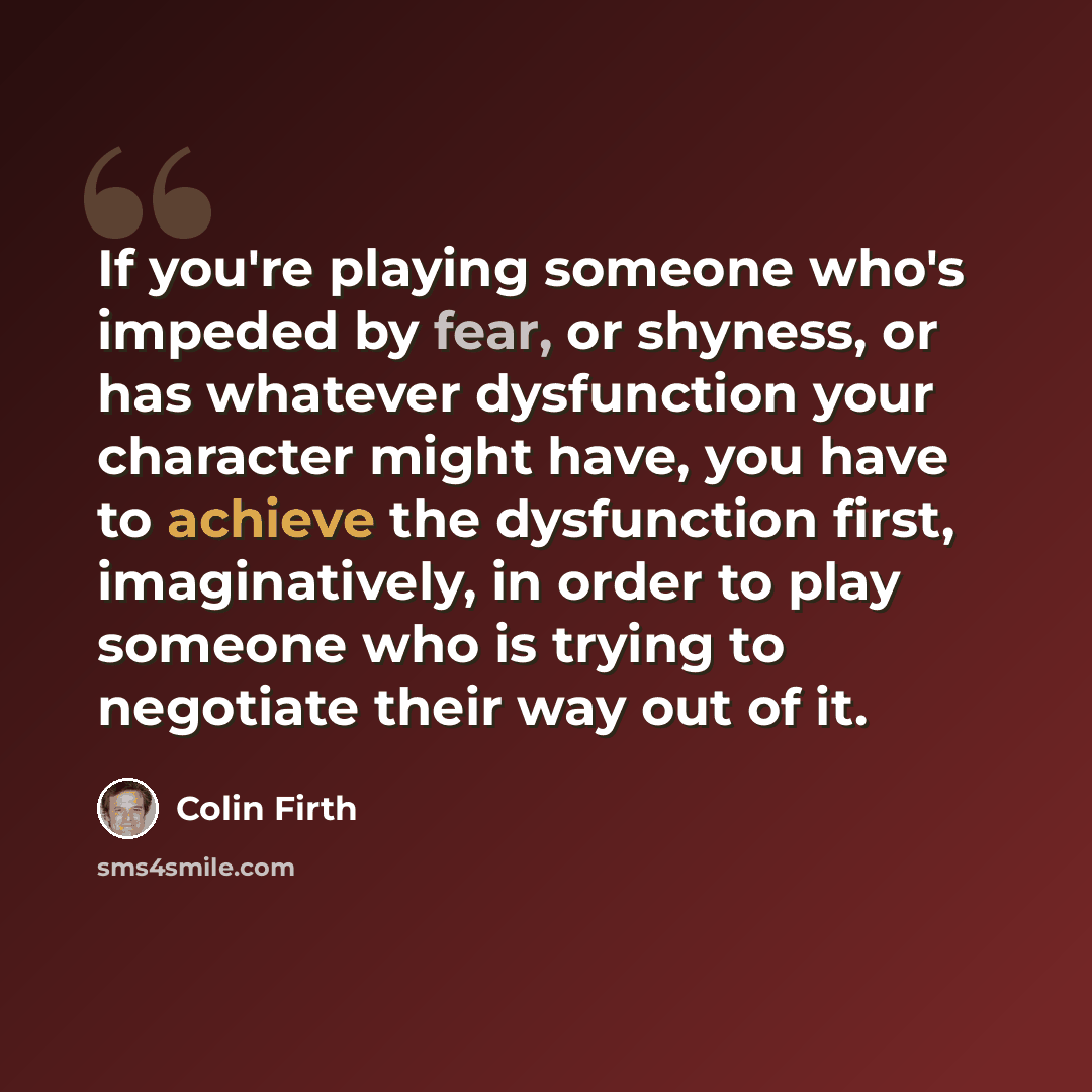 “If you're playing someone who's impeded by fear, or shyness, or has whatever dysfunction your character might have, you have to achieve the dysfunction first, imaginatively, in order to play someone who is trying to negotiate their way out of it.” quote by Colin Firth