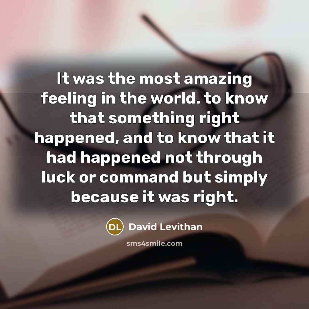 “It was the most amazing feeling in the world. to know that something right happened, and to know that it had happened not through luck or command but simply because it was right.” quote by David Levithan