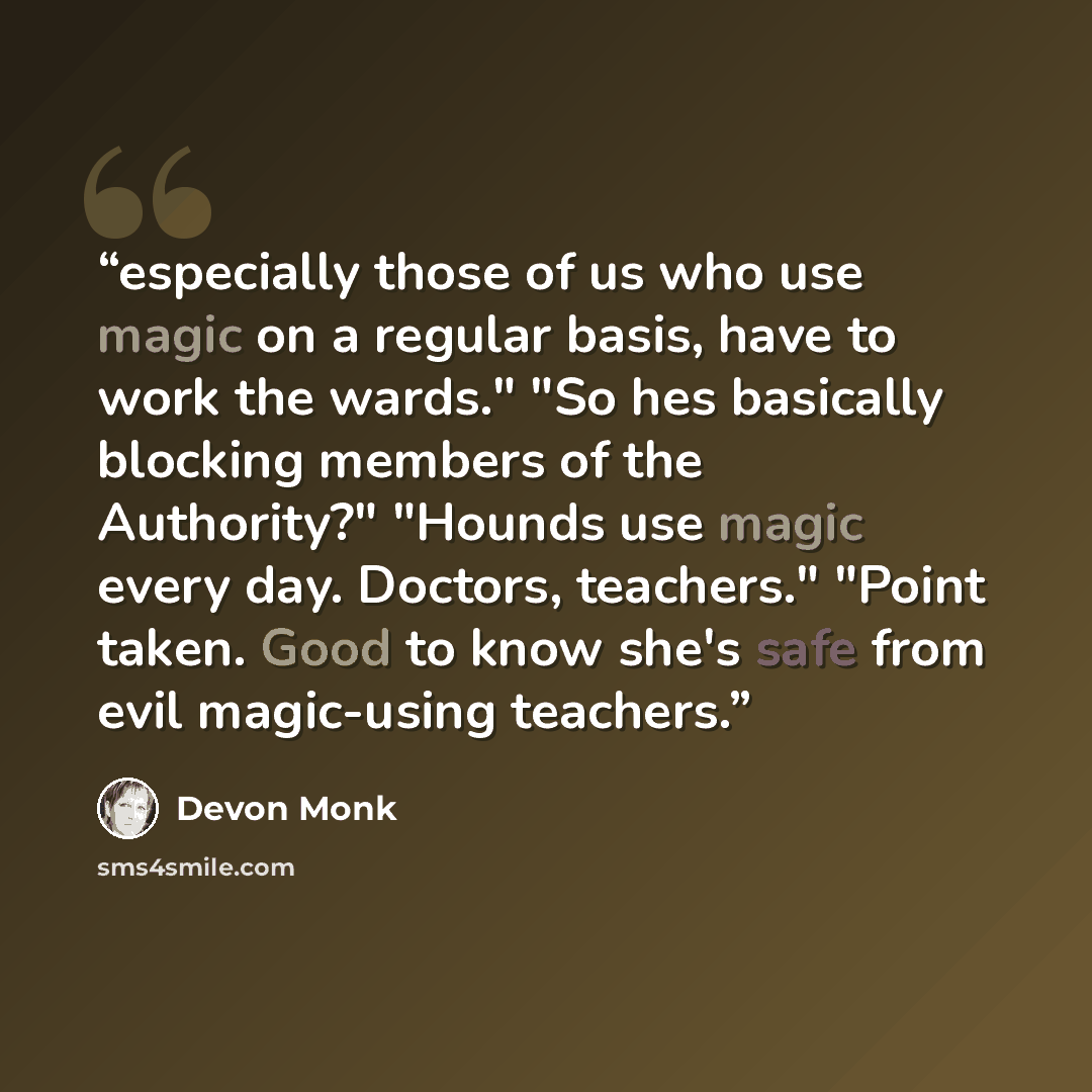 “especially those of us who use magic on a regular basis, have to work the wards." "So hes basically blocking members of the Authority?" "Hounds use magic every day. Doctors, teachers." "Point taken. Good to know she's safe from evil magic-using teachers.” quote by Devon Monk