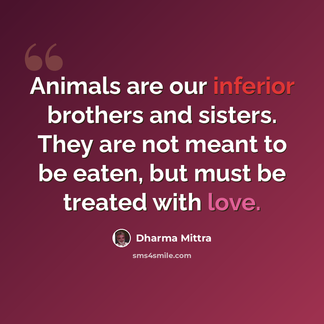 “Animals are our inferior brothers and sisters. They are not meant to be eaten, but must be treated with love.” quote by Dharma Mittra