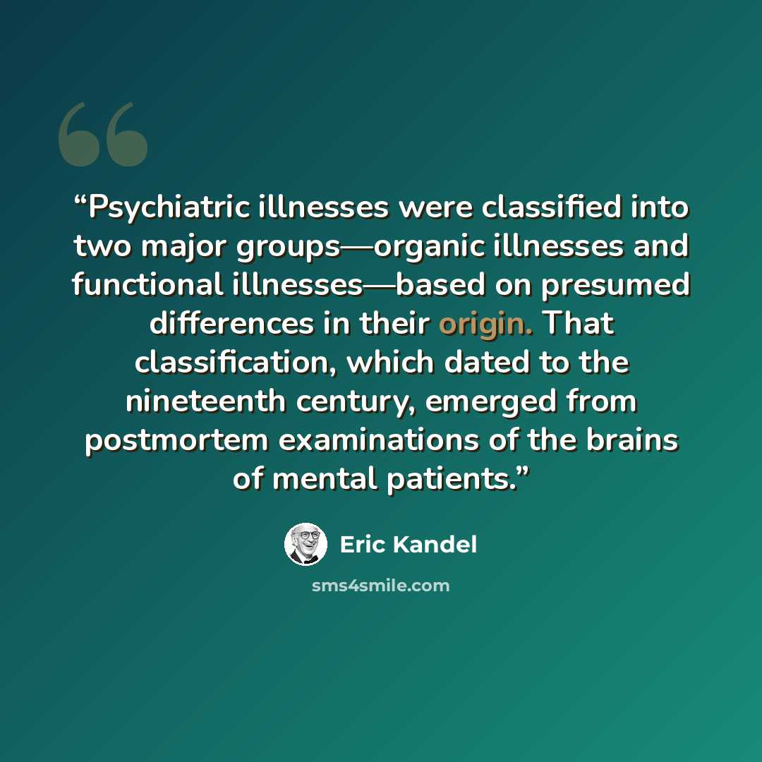 “Psychiatric illnesses were classified into two major groups—organic illnesses and functional illnesses—based on presumed differences in their origin. That classification, which dated to the nineteenth century, emerged from postmortem examinations of the brains of mental patients.” quote by Eric Kandel