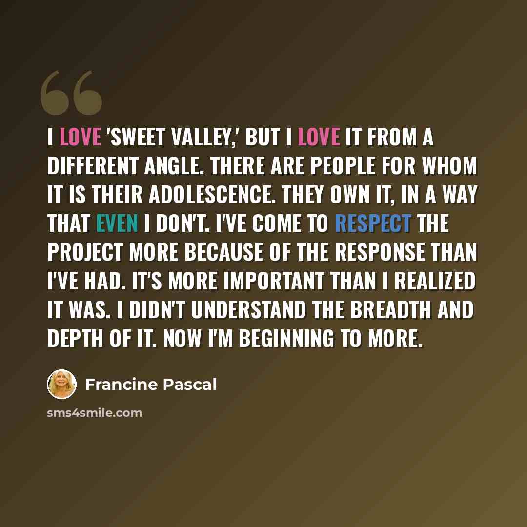 “I love 'Sweet Valley,' but I love it from a different angle. There are people for whom it is their adolescence. They own it, in a way that even I don't. I've come to respect the project more because of the response than I've had. It's more important than I realized it was. I didn't understand the…” quote by Francine Pascal