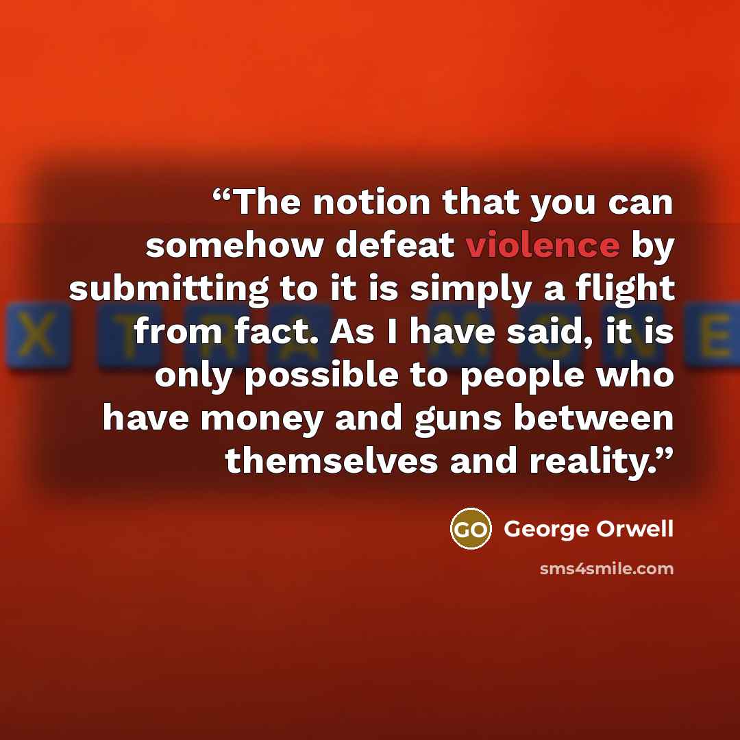 “The notion that you can somehow defeat violence by submitting to it is simply a flight from fact. As I have said, it is only possible to people who have money and guns between themselves and reality.” quote by George Orwell