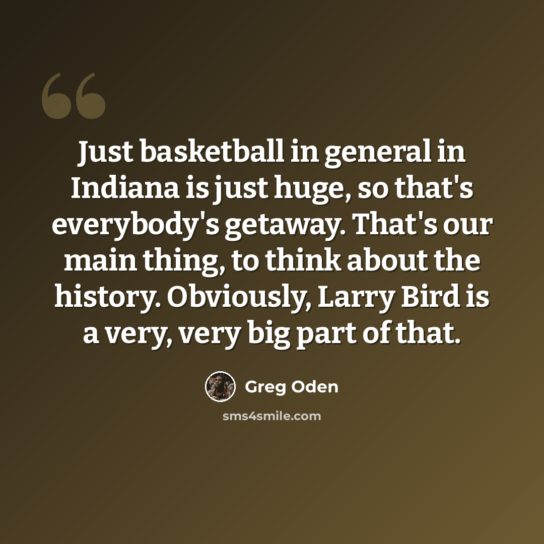 “Just basketball in general in Indiana is just huge, so that's everybody's getaway. That's our main thing, to think about the history. Obviously, Larry Bird is a very, very big part of that.” quote by Greg Oden