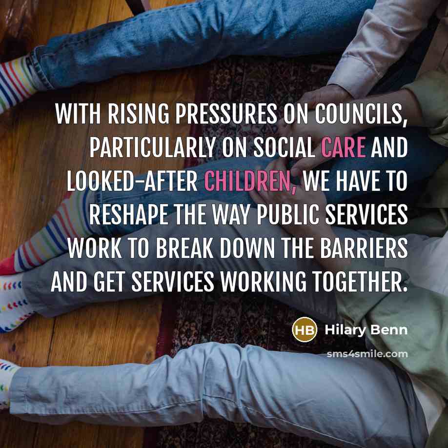 “With rising pressures on councils, particularly on social care and looked-after children, we have to reshape the way public services work to break down the barriers and get services working together.” quote by Hilary Benn