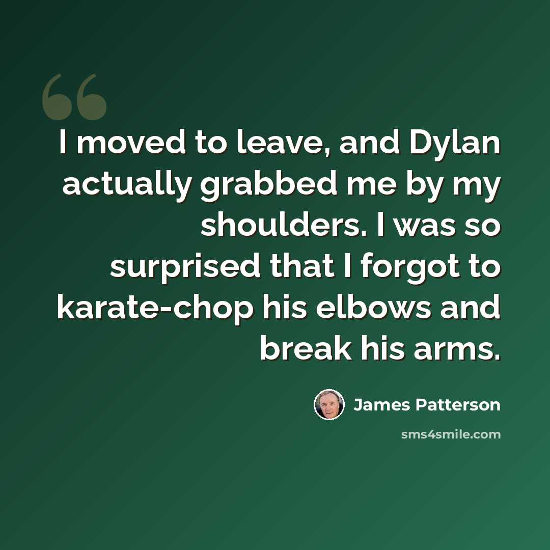 “I moved to leave, and Dylan actually grabbed me by my shoulders. I was so surprised that I forgot to karate-chop his elbows and break his arms.” quote by James Patterson