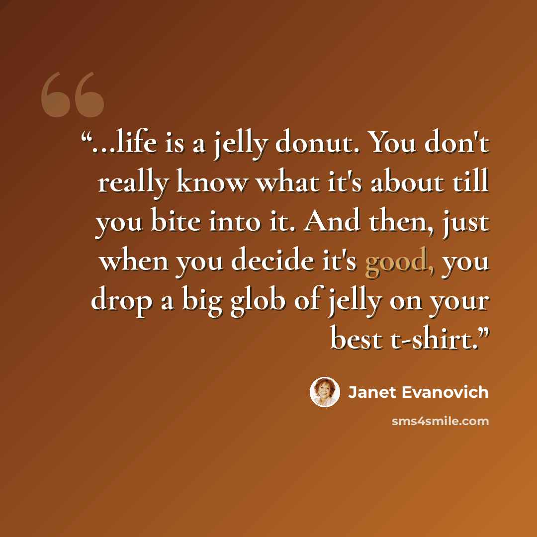 “...life is a jelly donut. You don't really know what it's about till you bite into it. And then, just when you decide it's good, you drop a big glob of jelly on your best t-shirt.” quote by Janet Evanovich