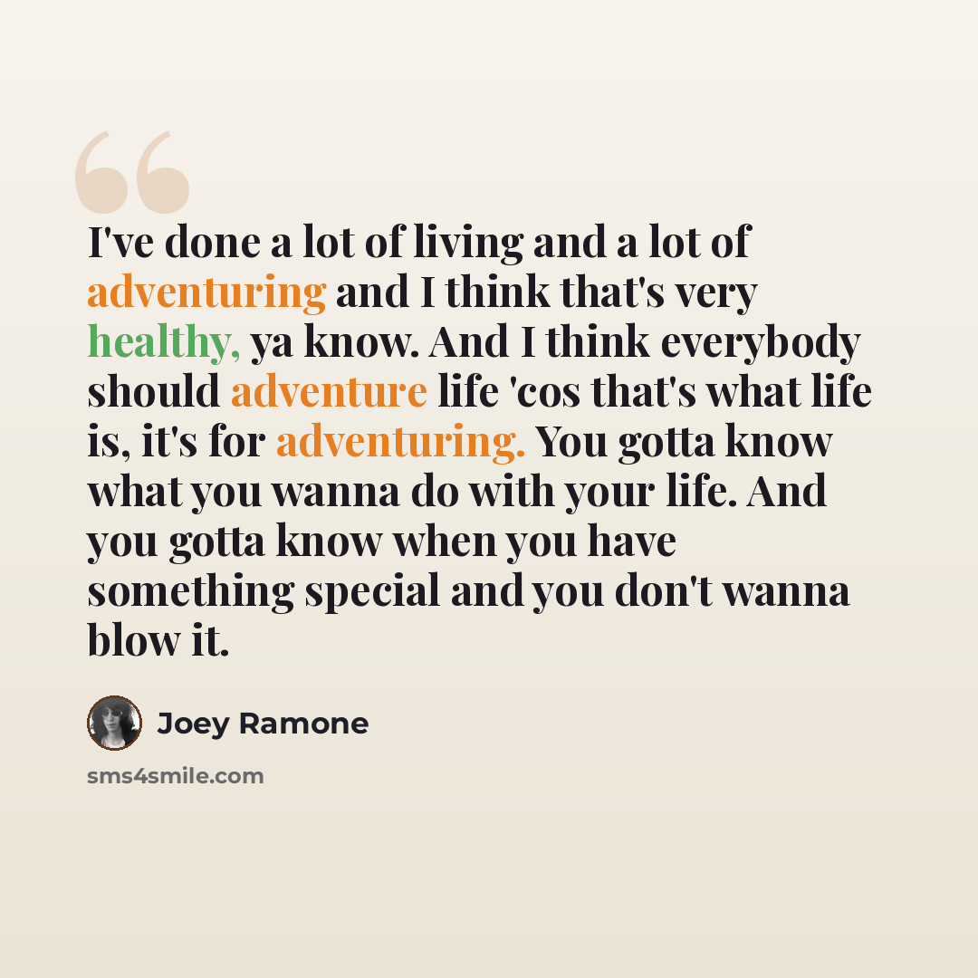 “I've done a lot of living and a lot of adventuring and I think that's very healthy, ya know. And I think everybody should adventure life 'cos that's what life is, it's for adventuring. You gotta know what you wanna do with your life. And you gotta know when you have something special and you don't…” quote by Joey Ramone