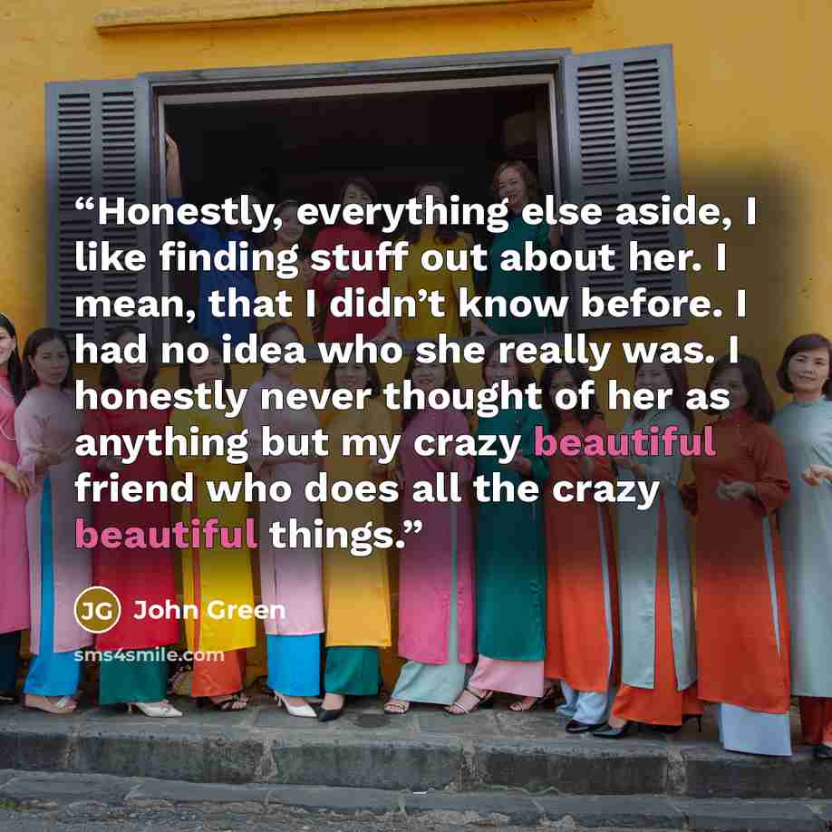 “Honestly, everything else aside, I like finding stuff out about her. I mean, that I didn’t know before. I had no idea who she really was. I honestly never thought of her as anything but my crazy beautiful friend who does all the crazy beautiful things.” quote by John Green