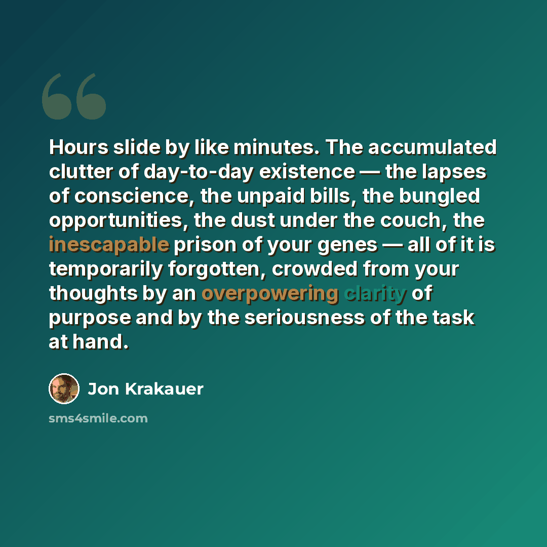 “Hours slide by like minutes. The accumulated clutter of day-to-day existence — the lapses of conscience, the unpaid bills, the bungled opportunities, the dust under the couch, the inescapable prison of your genes — all of it is temporarily forgotten, crowded from your thoughts by an overpowering…” quote by Jon Krakauer