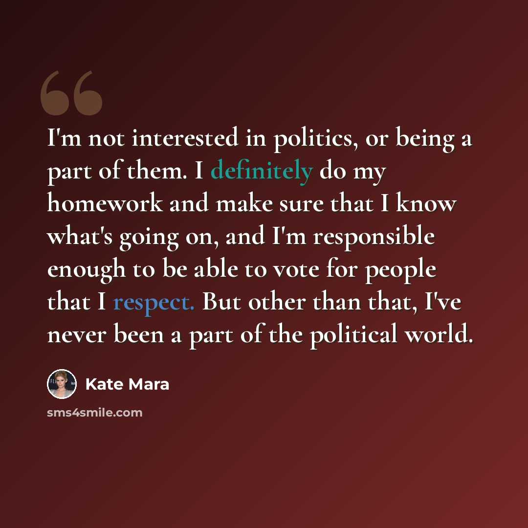 “I'm not interested in politics, or being a part of them. I definitely do my homework and make sure that I know what's going on, and I'm responsible enough to be able to vote for people that I respect. But other than that, I've never been a part of the political world.” quote by Kate Mara