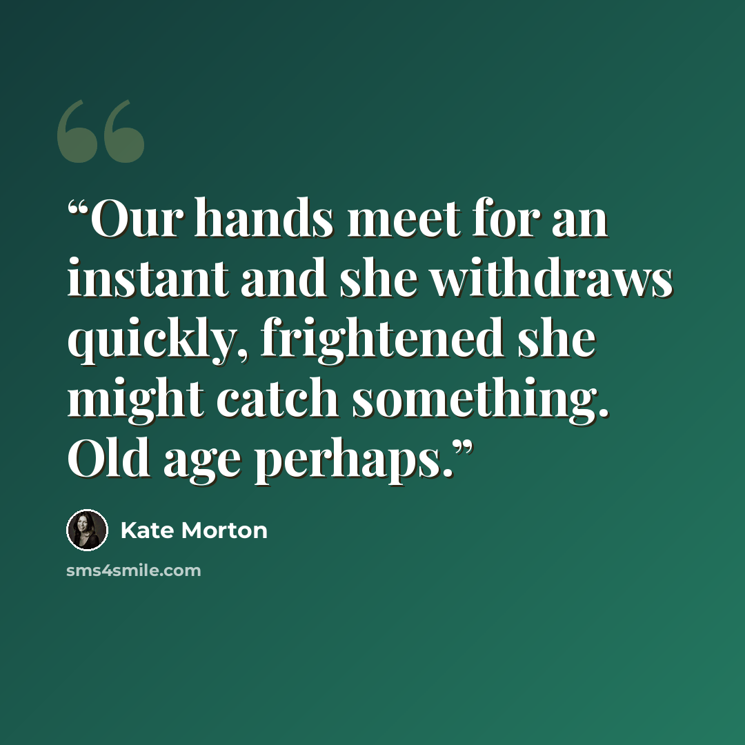 “Our hands meet for an instant and she withdraws quickly, frightened she might catch something. Old age perhaps.” quote by Kate Morton