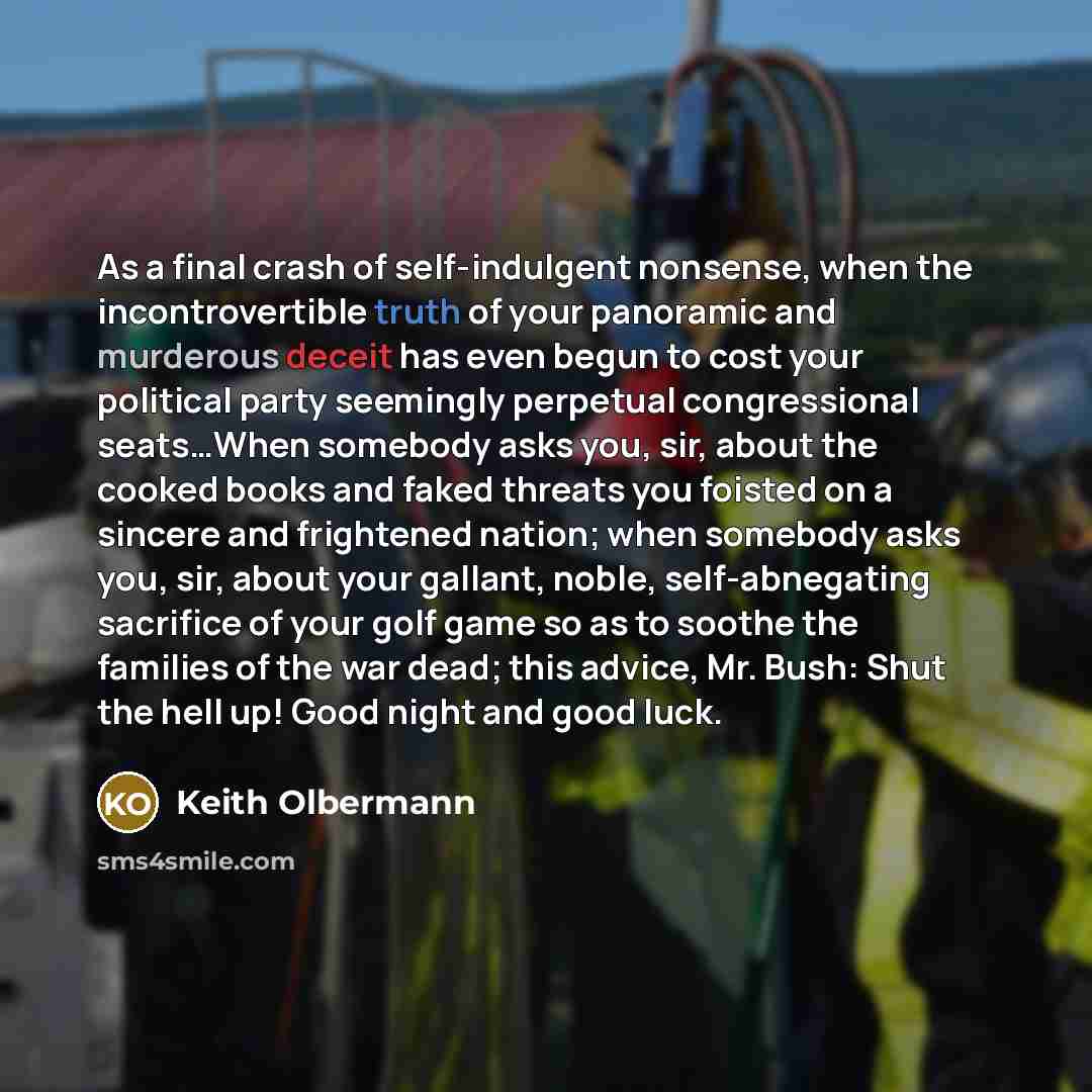 “As a final crash of self-indulgent nonsense, when the incontrovertible truth of your panoramic and murderous deceit has even begun to cost your political party seemingly perpetual congressional seats…When somebody asks you, sir, about the cooked books and faked threats you foisted on a sincere and…” quote by Keith Olbermann