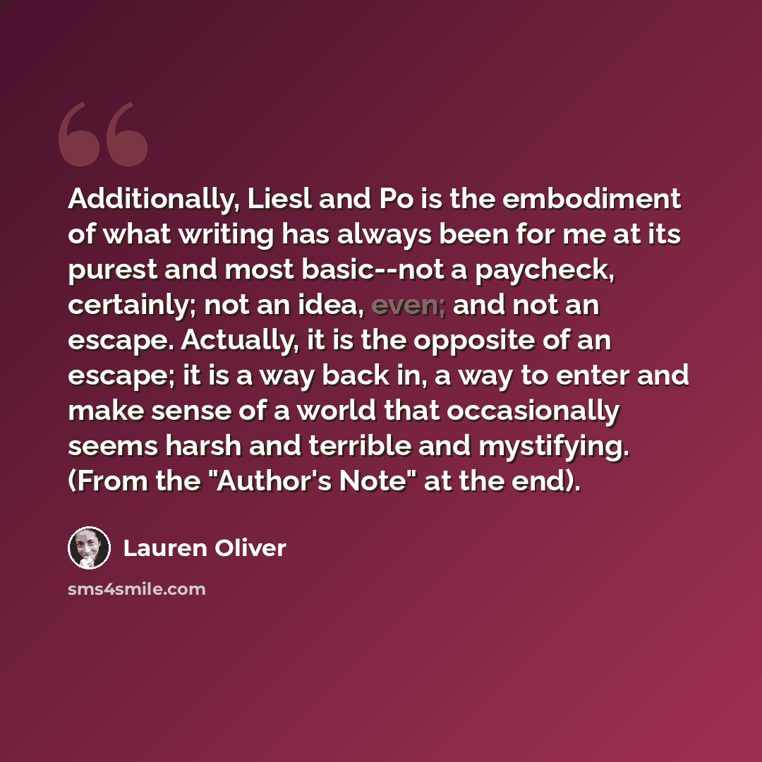 “Additionally, Liesl and Po is the embodiment of what writing has always been for me at its purest and most basic--not a paycheck, certainly; not an idea, even; and not an escape. Actually, it is the opposite of an escape; it is a way back in, a way to enter and make sense of a world that…” quote by Lauren Oliver