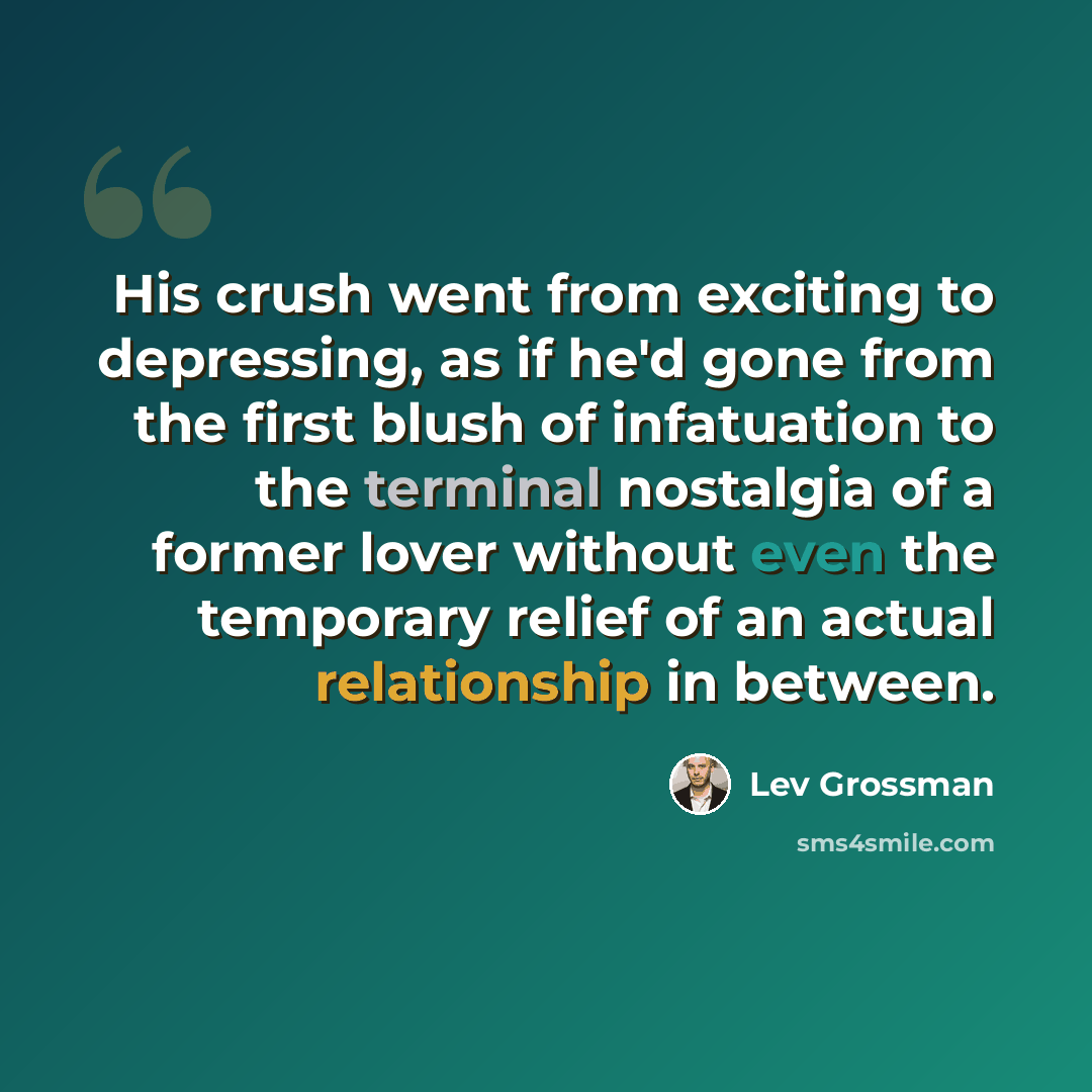 “His crush went from exciting to depressing, as if he'd gone from the first blush of infatuation to the terminal nostalgia of a former lover without even the temporary relief of an actual relationship in between.” quote by Lev Grossman