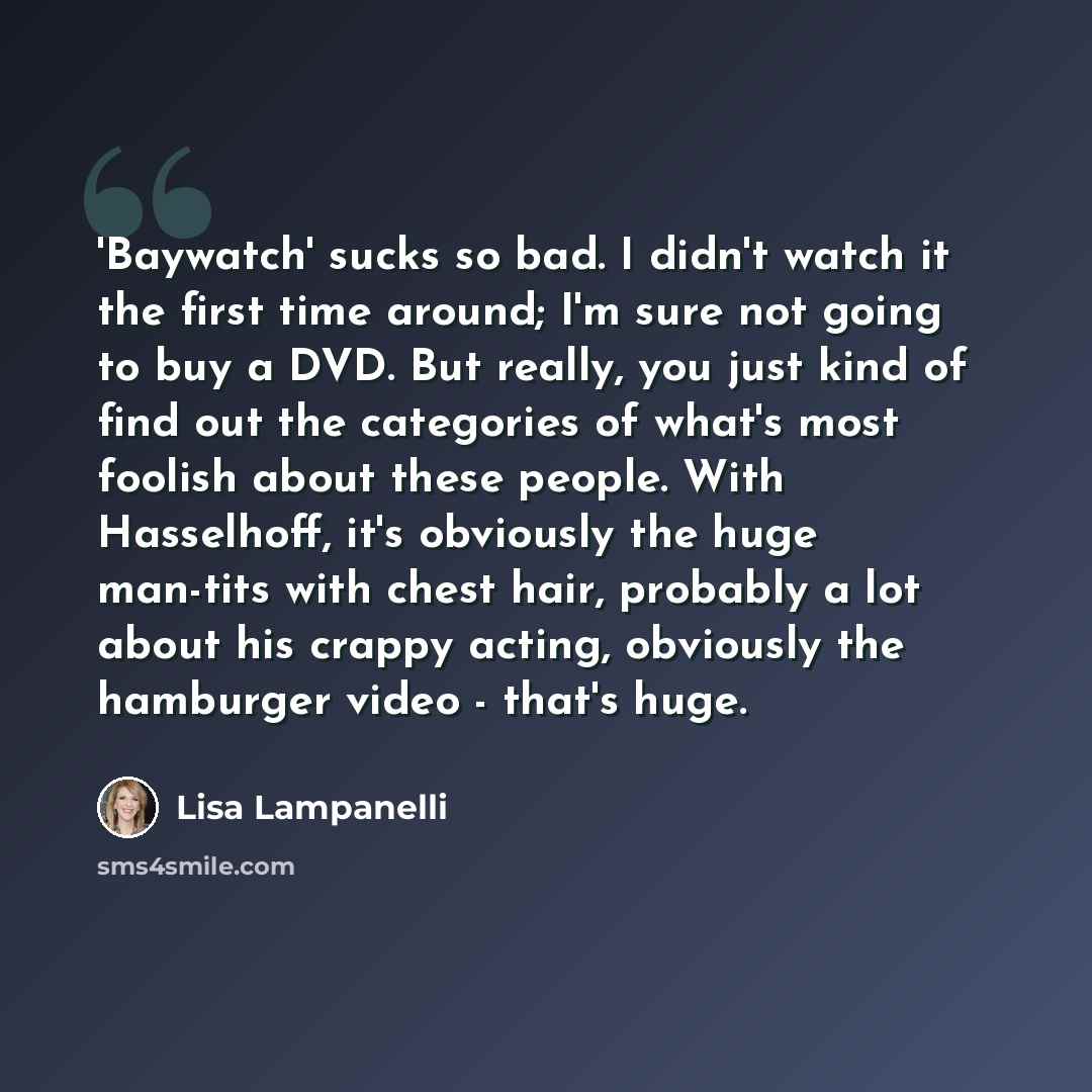 “'Baywatch' sucks so bad. I didn't watch it the first time around; I'm sure not going to buy a DVD. But really, you just kind of find out the categories of what's most foolish about these people. With Hasselhoff, it's obviously the huge man-tits with chest hair, probably a lot about his crappy…” quote by Lisa Lampanelli