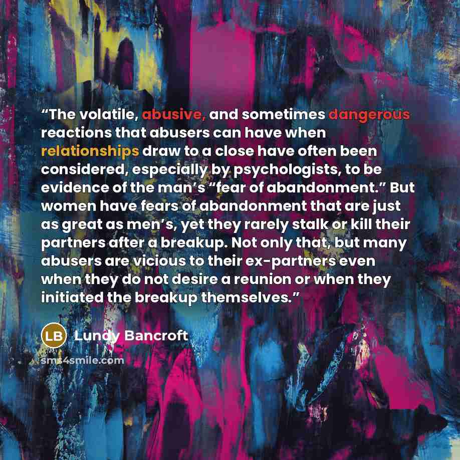 “The volatile, abusive, and sometimes dangerous reactions that abusers can have when relationships draw to a close have often been considered, especially by psychologists, to be evidence of the man’s “fear of abandonment.” But women have fears of abandonment that are just as great as men’s, yet…” quote by Lundy Bancroft