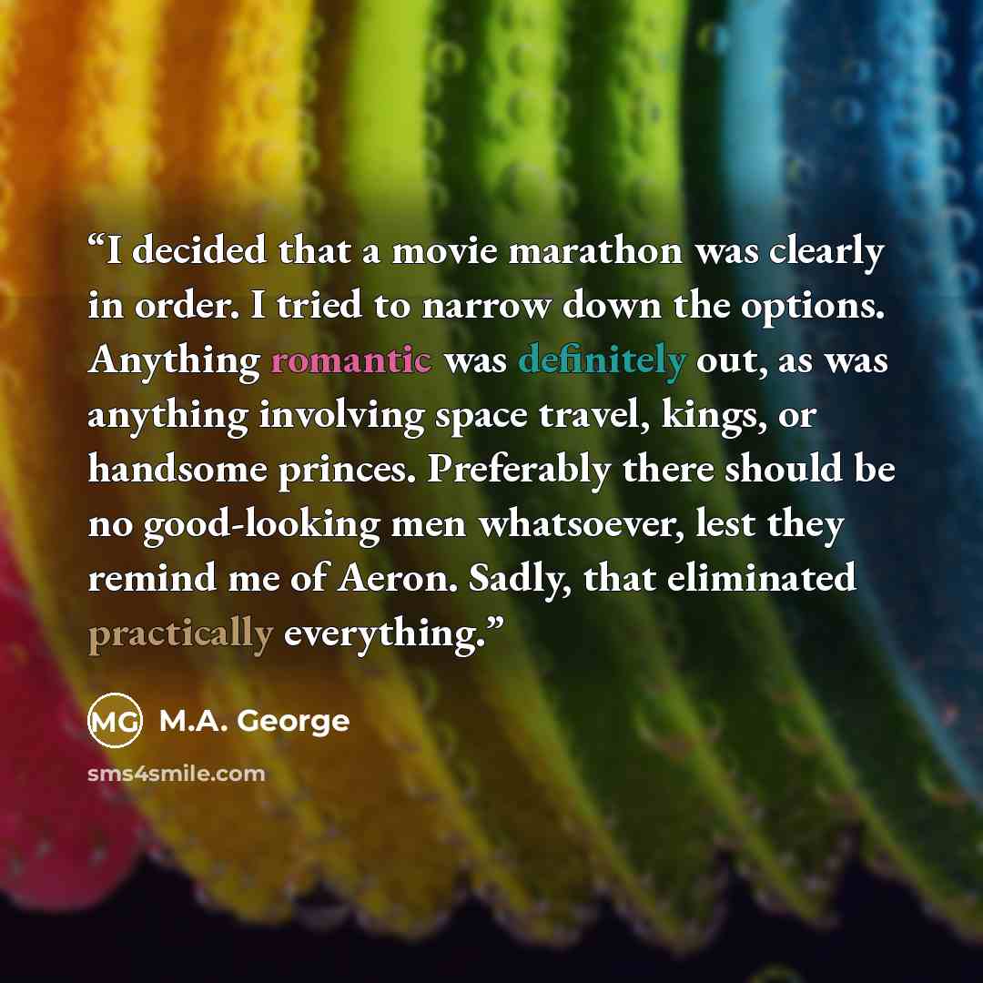 “I decided that a movie marathon was clearly in order. I tried to narrow down the options. Anything romantic was definitely out, as was anything involving space travel, kings, or handsome princes. Preferably there should be no good-looking men whatsoever, lest they remind me of Aeron. Sadly, that…” quote by M.A. George