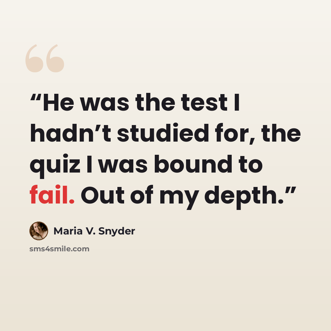 “He was the test I hadn’t studied for, the quiz I was bound to fail. Out of my depth.” quote by Maria V. Snyder