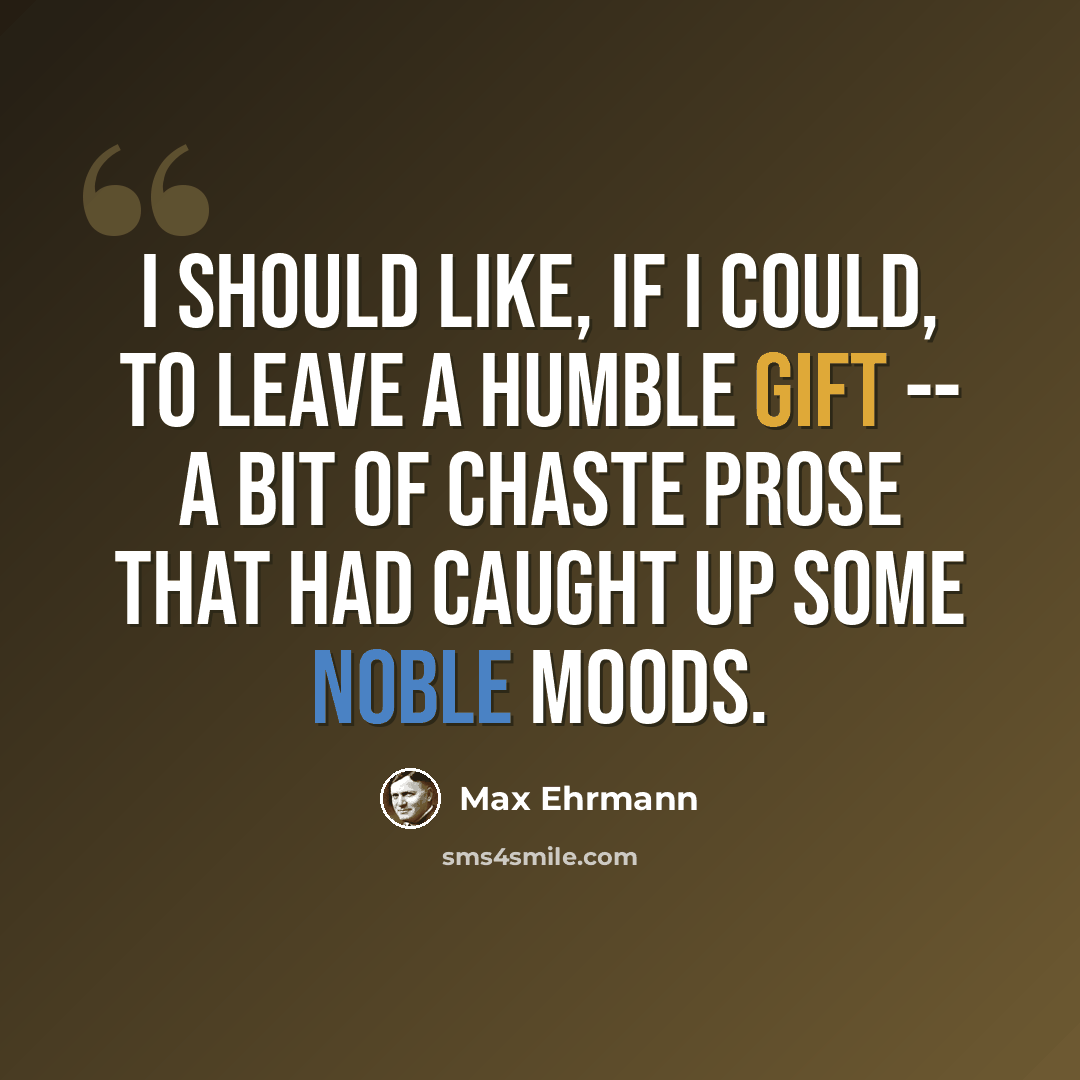 “I should like, if I could, to leave a humble gift -- a bit of chaste prose that had caught up some noble moods.” quote by Max Ehrmann