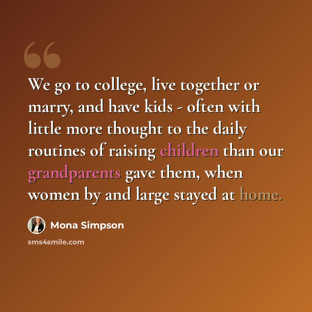 “We go to college, live together or marry, and have kids - often with little more thought to the daily routines of raising children than our grandparents gave them, when women by and large stayed at home.” quote by Mona Simpson